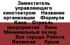 Заместитель управляющего кинотеатром › Название организации ­ Формула Кино › Отрасль предприятия ­ Кино › Минимальный оклад ­ 40 000 - Все города Работа » Вакансии   . Крым,Бахчисарай